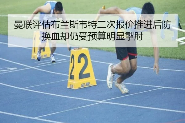 曼联评估布兰斯韦特二次报价推进后防换血却仍受预算明显掣肘