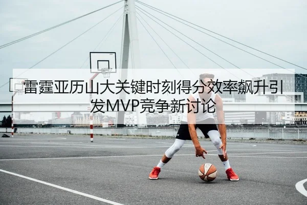 雷霆亚历山大关键时刻得分效率飙升引发MVP竞争新讨论