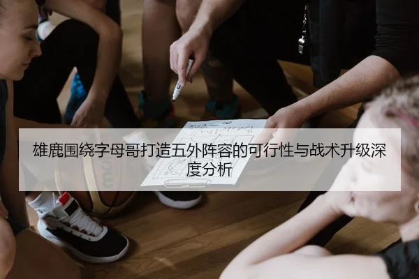 雄鹿围绕字母哥打造五外阵容的可行性与战术升级深度分析