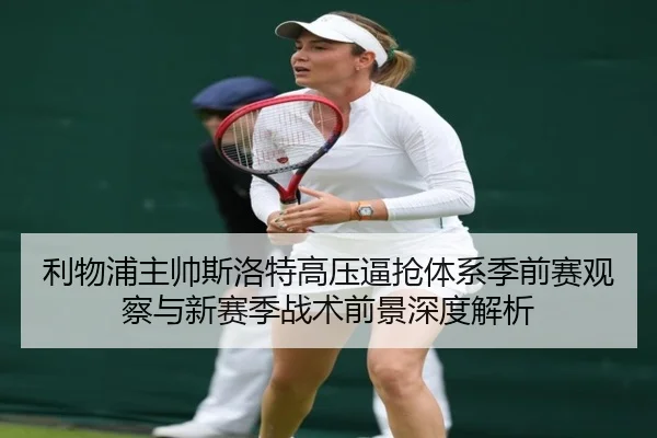 利物浦主帅斯洛特高压逼抢体系季前赛观察与新赛季战术前景深度解析