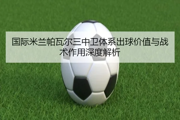 国际米兰帕瓦尔三中卫体系出球价值与战术作用深度解析