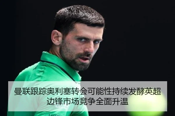 曼联跟踪奥利塞转会可能性持续发酵英超边锋市场竞争全面升温